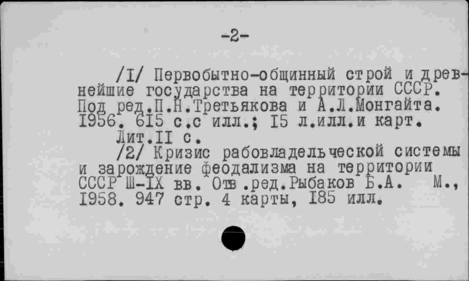 ﻿-2-
/I/ Первобытно-общинный строй и древ нейшие государства на территории СССР. Под ред.П.Н.Третьякова и А.Л.Монгайта. 1956. 615 с.с илл.; 15 л.илл.и карт.
Лит.II с.
/2/ Кризис рабовладельческой системы и зарождение феодализма на территории СССР Ш-ІХ вв. Отв .ред.Рыбаков Б.А. М., 1958. 947 стр. 4 карты, 185 илл.